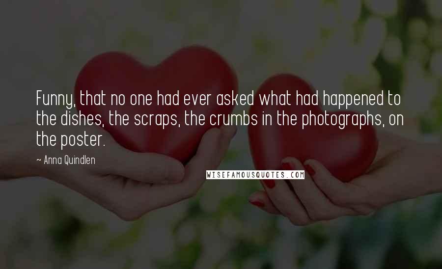 Anna Quindlen Quotes: Funny, that no one had ever asked what had happened to the dishes, the scraps, the crumbs in the photographs, on the poster.