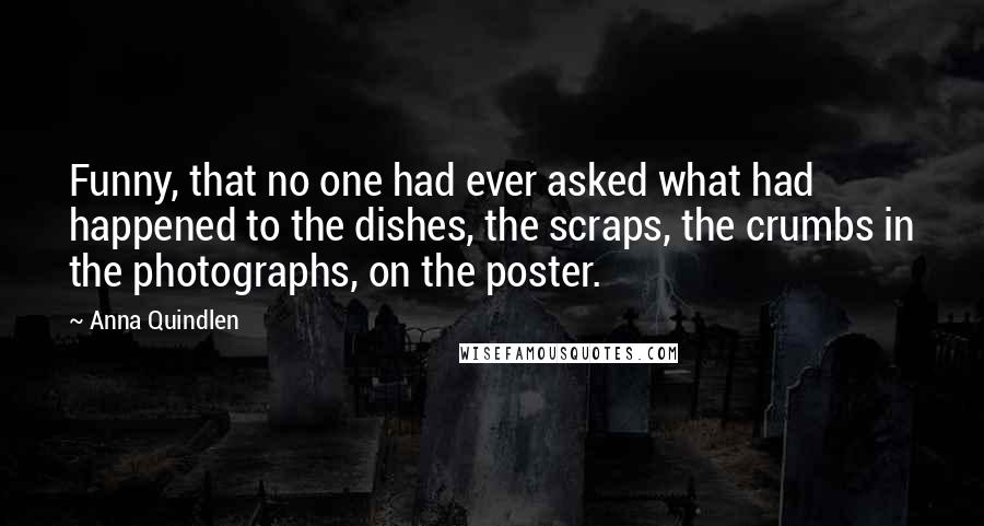 Anna Quindlen Quotes: Funny, that no one had ever asked what had happened to the dishes, the scraps, the crumbs in the photographs, on the poster.