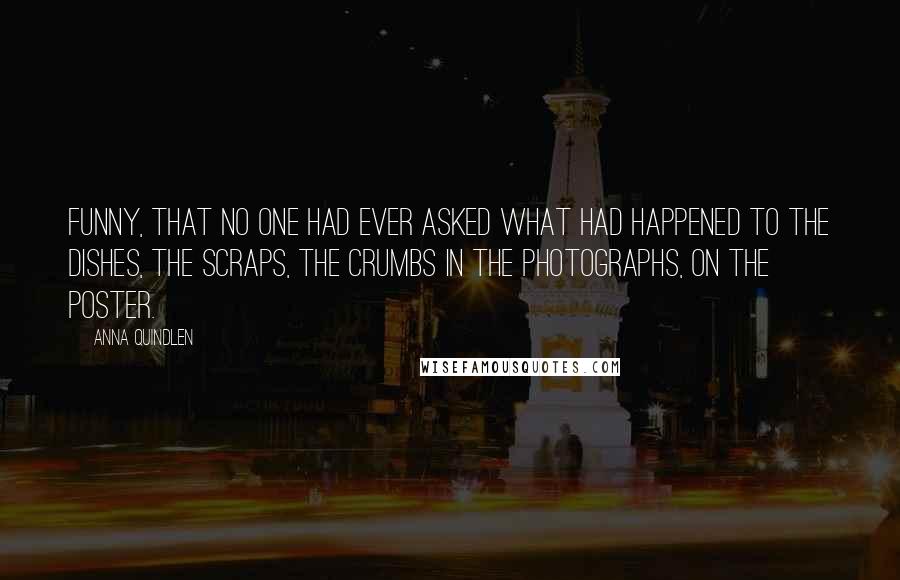 Anna Quindlen Quotes: Funny, that no one had ever asked what had happened to the dishes, the scraps, the crumbs in the photographs, on the poster.