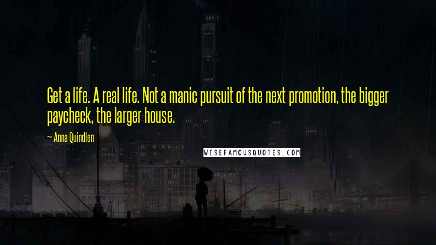 Anna Quindlen Quotes: Get a life. A real life. Not a manic pursuit of the next promotion, the bigger paycheck, the larger house.