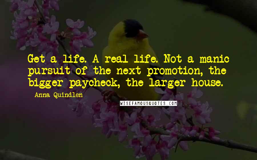 Anna Quindlen Quotes: Get a life. A real life. Not a manic pursuit of the next promotion, the bigger paycheck, the larger house.