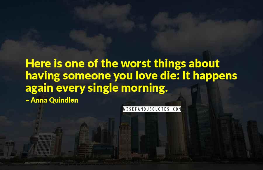 Anna Quindlen Quotes: Here is one of the worst things about having someone you love die: It happens again every single morning.