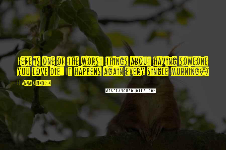 Anna Quindlen Quotes: Here is one of the worst things about having someone you love die: It happens again every single morning.