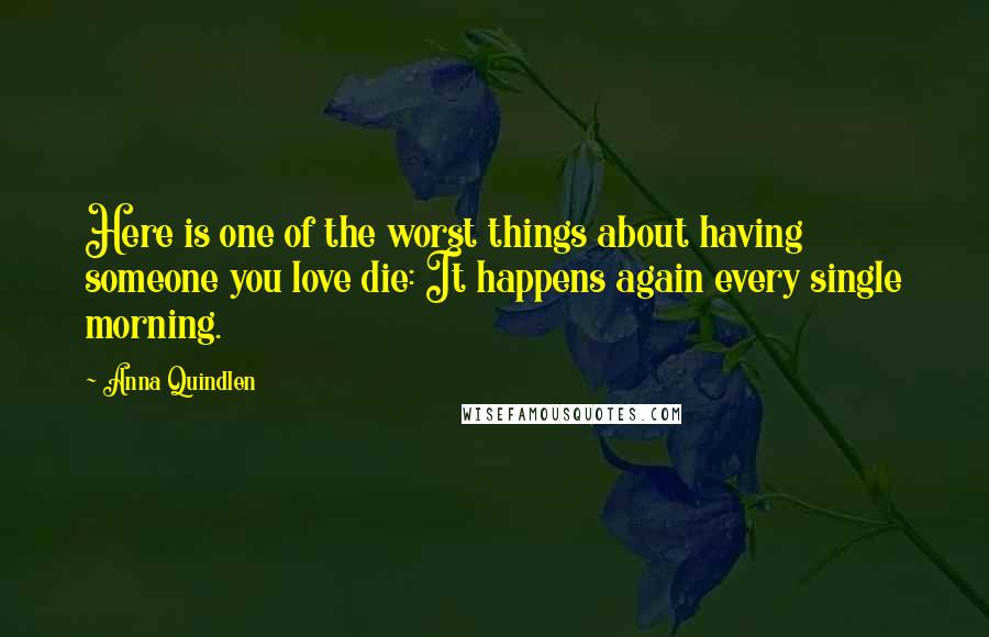 Anna Quindlen Quotes: Here is one of the worst things about having someone you love die: It happens again every single morning.