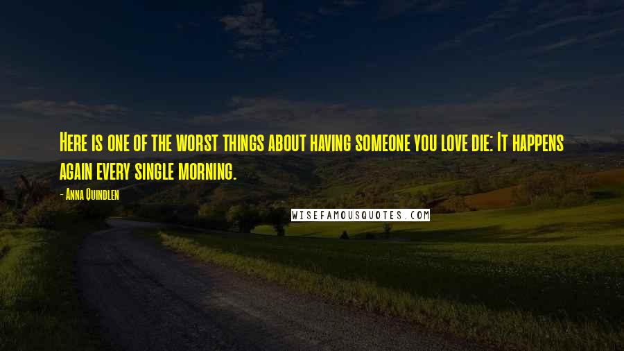 Anna Quindlen Quotes: Here is one of the worst things about having someone you love die: It happens again every single morning.