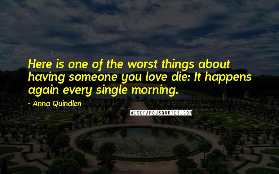 Anna Quindlen Quotes: Here is one of the worst things about having someone you love die: It happens again every single morning.