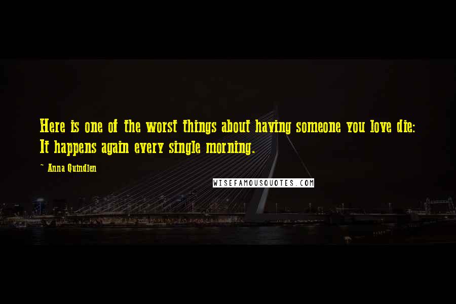 Anna Quindlen Quotes: Here is one of the worst things about having someone you love die: It happens again every single morning.