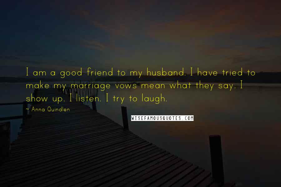Anna Quindlen Quotes: I am a good friend to my husband. I have tried to make my marriage vows mean what they say. I show up. I listen. I try to laugh.