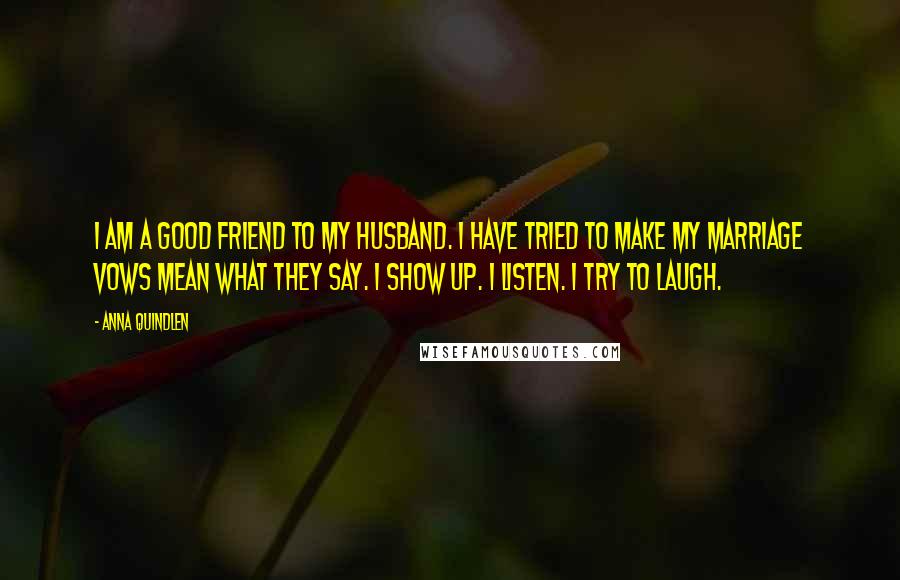 Anna Quindlen Quotes: I am a good friend to my husband. I have tried to make my marriage vows mean what they say. I show up. I listen. I try to laugh.