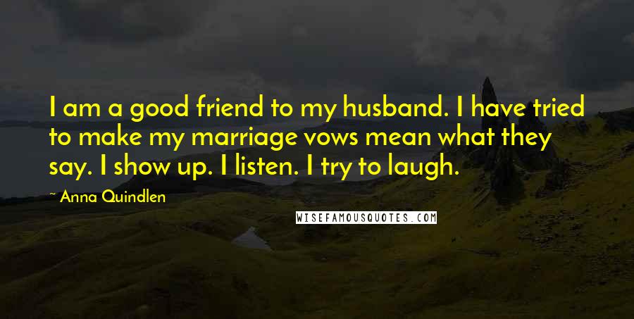 Anna Quindlen Quotes: I am a good friend to my husband. I have tried to make my marriage vows mean what they say. I show up. I listen. I try to laugh.