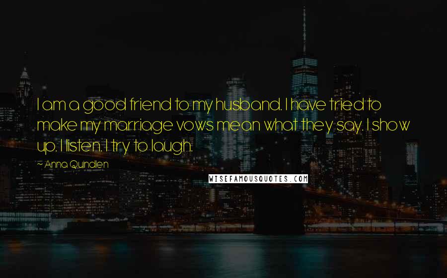 Anna Quindlen Quotes: I am a good friend to my husband. I have tried to make my marriage vows mean what they say. I show up. I listen. I try to laugh.