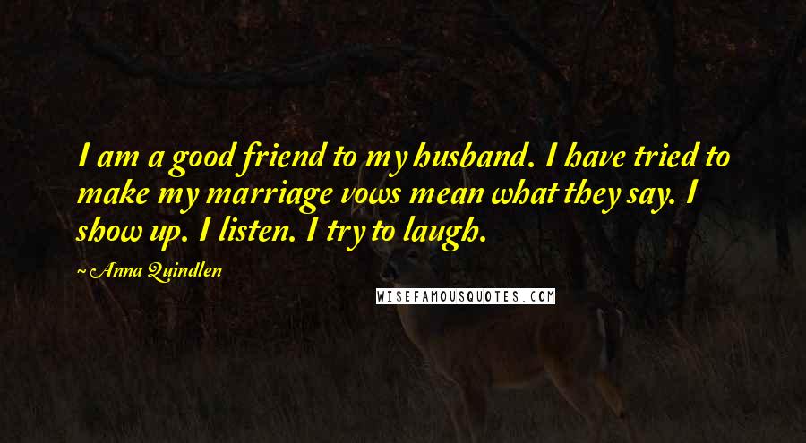 Anna Quindlen Quotes: I am a good friend to my husband. I have tried to make my marriage vows mean what they say. I show up. I listen. I try to laugh.