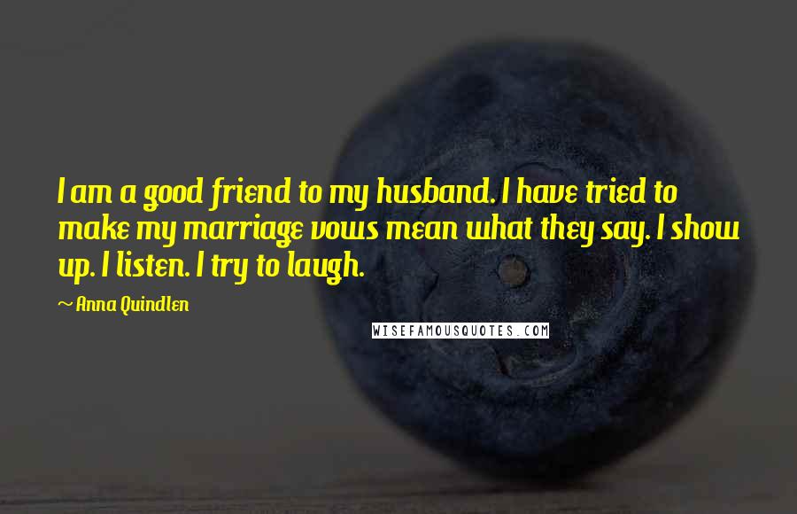 Anna Quindlen Quotes: I am a good friend to my husband. I have tried to make my marriage vows mean what they say. I show up. I listen. I try to laugh.