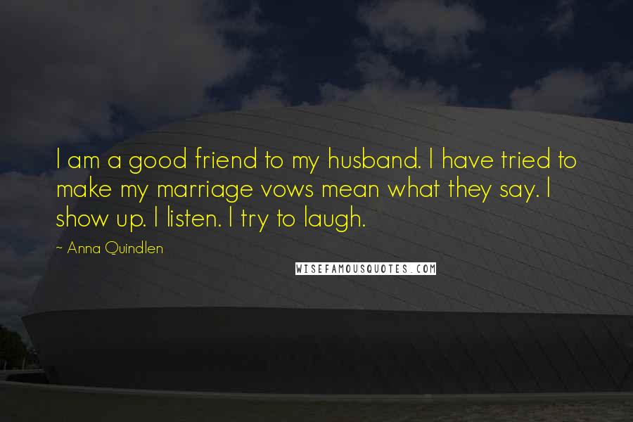 Anna Quindlen Quotes: I am a good friend to my husband. I have tried to make my marriage vows mean what they say. I show up. I listen. I try to laugh.