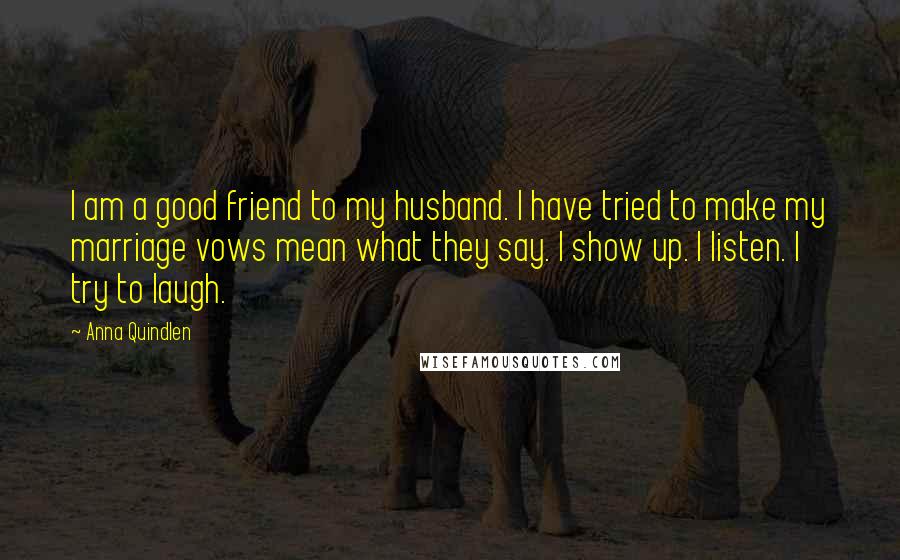 Anna Quindlen Quotes: I am a good friend to my husband. I have tried to make my marriage vows mean what they say. I show up. I listen. I try to laugh.