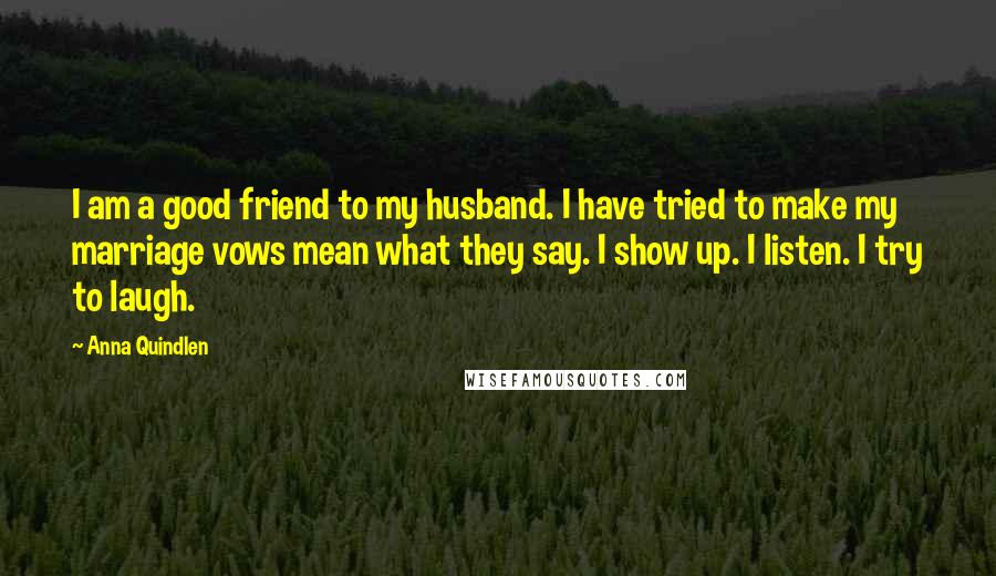 Anna Quindlen Quotes: I am a good friend to my husband. I have tried to make my marriage vows mean what they say. I show up. I listen. I try to laugh.