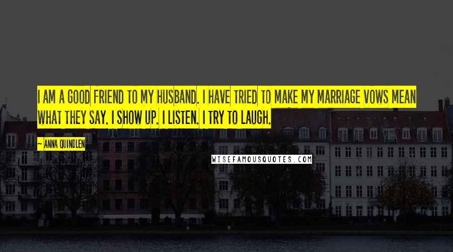 Anna Quindlen Quotes: I am a good friend to my husband. I have tried to make my marriage vows mean what they say. I show up. I listen. I try to laugh.