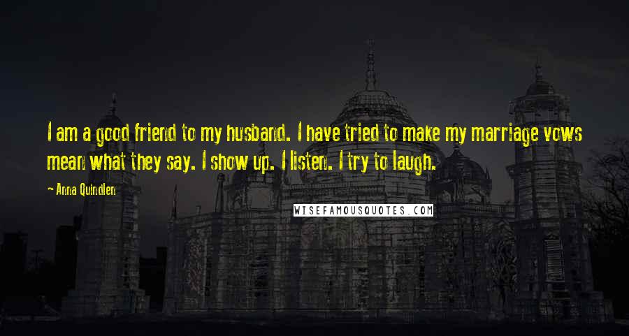 Anna Quindlen Quotes: I am a good friend to my husband. I have tried to make my marriage vows mean what they say. I show up. I listen. I try to laugh.