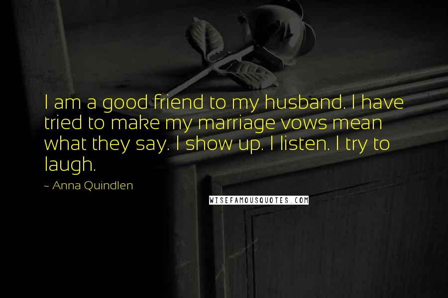 Anna Quindlen Quotes: I am a good friend to my husband. I have tried to make my marriage vows mean what they say. I show up. I listen. I try to laugh.