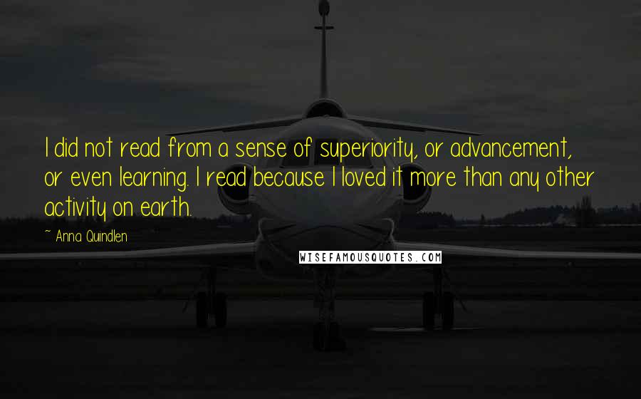 Anna Quindlen Quotes: I did not read from a sense of superiority, or advancement, or even learning. I read because I loved it more than any other activity on earth.