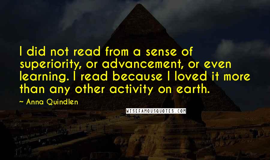 Anna Quindlen Quotes: I did not read from a sense of superiority, or advancement, or even learning. I read because I loved it more than any other activity on earth.