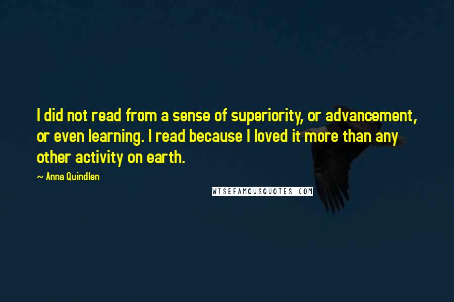 Anna Quindlen Quotes: I did not read from a sense of superiority, or advancement, or even learning. I read because I loved it more than any other activity on earth.