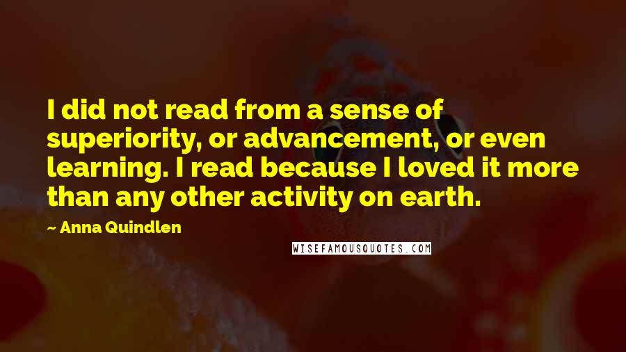 Anna Quindlen Quotes: I did not read from a sense of superiority, or advancement, or even learning. I read because I loved it more than any other activity on earth.