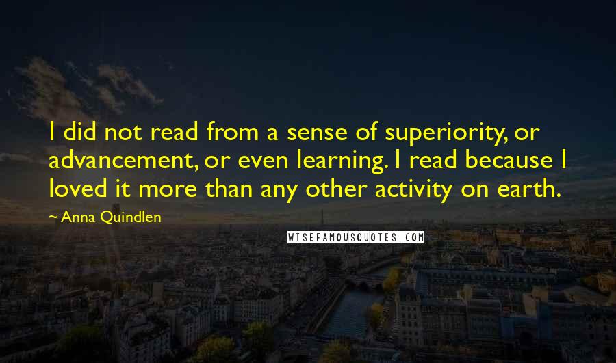 Anna Quindlen Quotes: I did not read from a sense of superiority, or advancement, or even learning. I read because I loved it more than any other activity on earth.