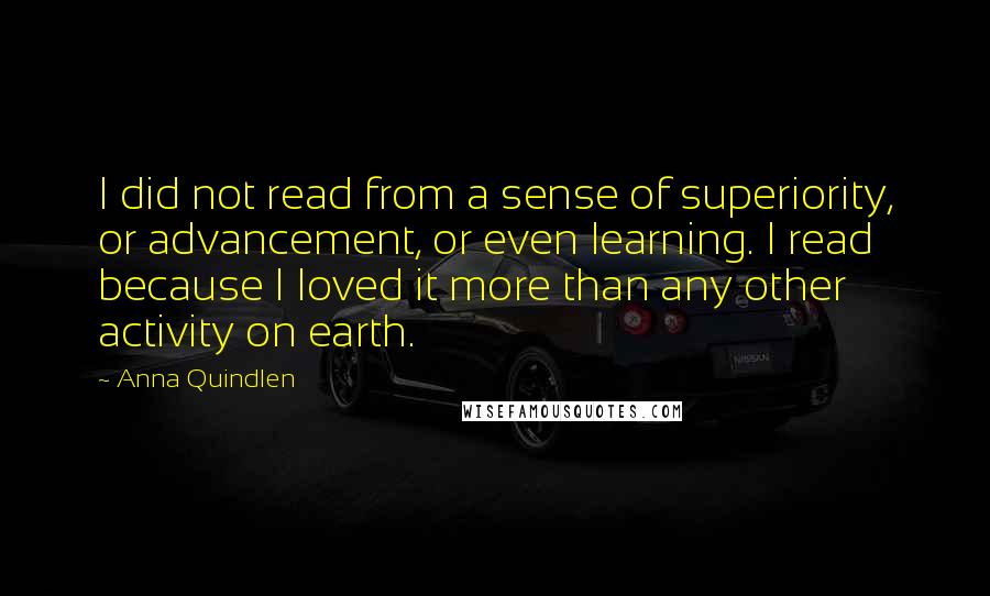 Anna Quindlen Quotes: I did not read from a sense of superiority, or advancement, or even learning. I read because I loved it more than any other activity on earth.