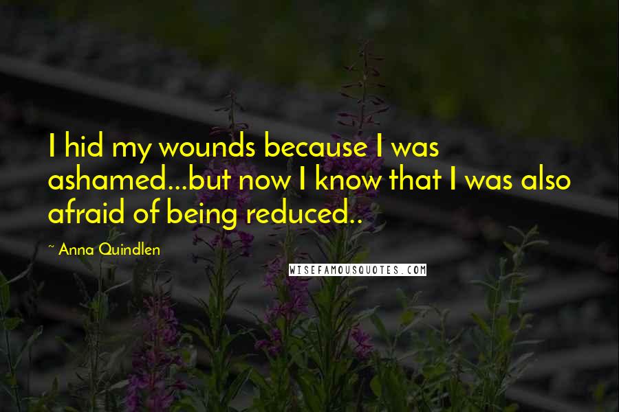 Anna Quindlen Quotes: I hid my wounds because I was ashamed...but now I know that I was also afraid of being reduced..