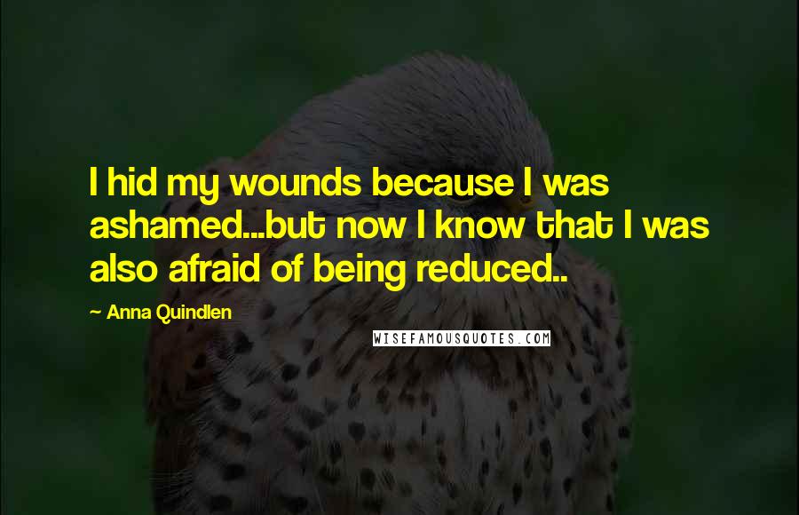 Anna Quindlen Quotes: I hid my wounds because I was ashamed...but now I know that I was also afraid of being reduced..