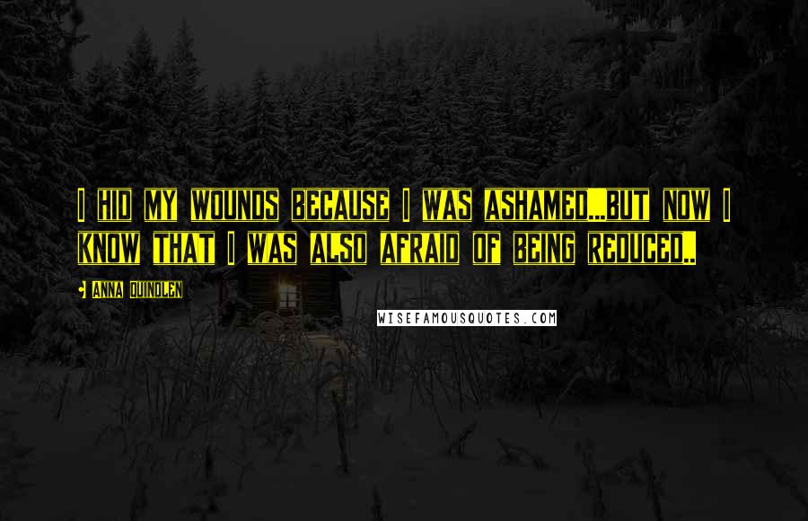 Anna Quindlen Quotes: I hid my wounds because I was ashamed...but now I know that I was also afraid of being reduced..