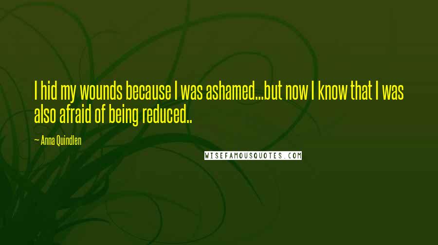 Anna Quindlen Quotes: I hid my wounds because I was ashamed...but now I know that I was also afraid of being reduced..