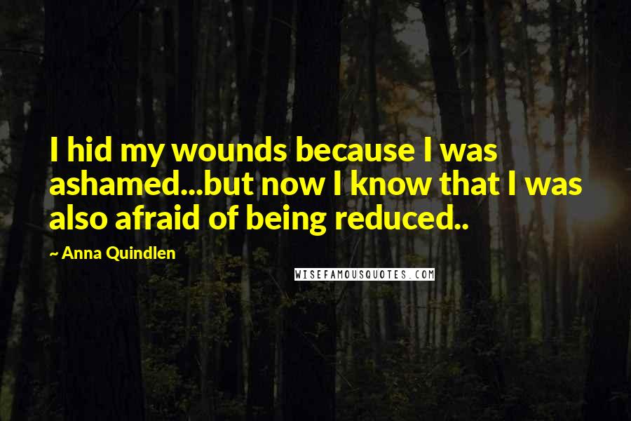 Anna Quindlen Quotes: I hid my wounds because I was ashamed...but now I know that I was also afraid of being reduced..