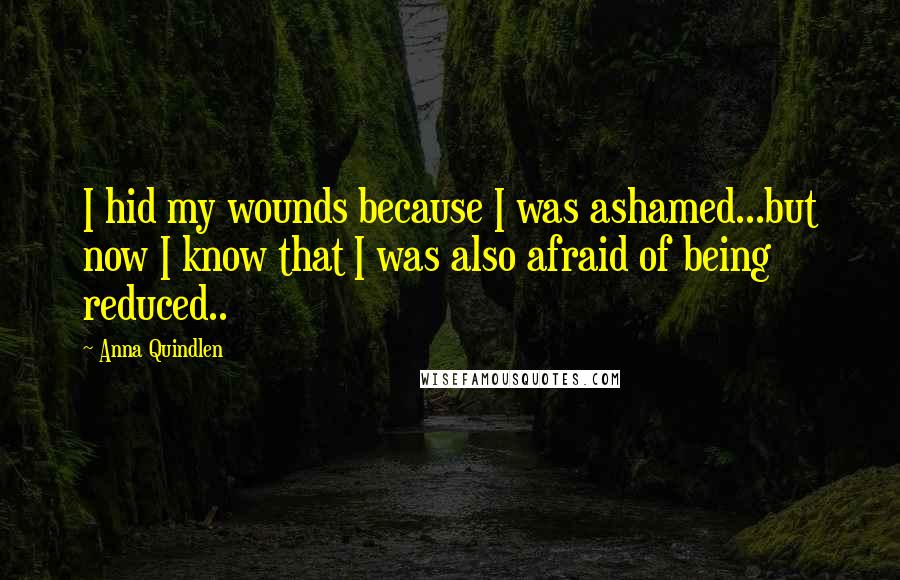 Anna Quindlen Quotes: I hid my wounds because I was ashamed...but now I know that I was also afraid of being reduced..