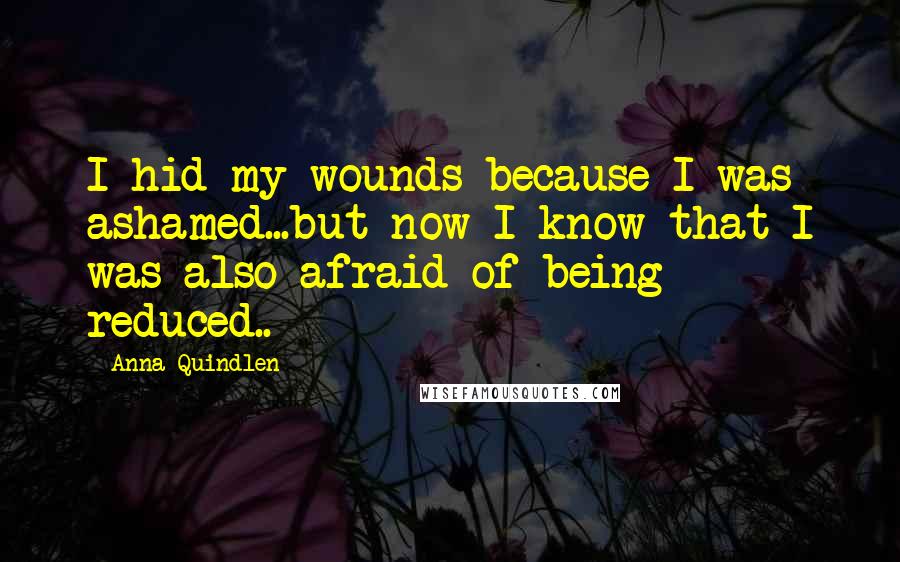 Anna Quindlen Quotes: I hid my wounds because I was ashamed...but now I know that I was also afraid of being reduced..