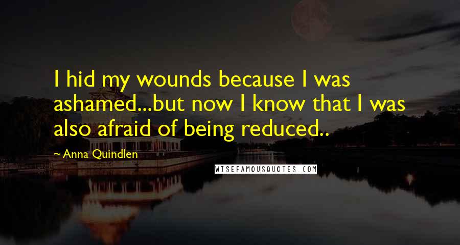 Anna Quindlen Quotes: I hid my wounds because I was ashamed...but now I know that I was also afraid of being reduced..