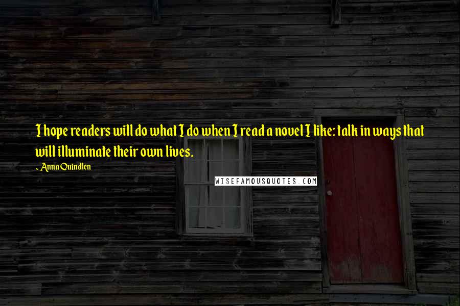 Anna Quindlen Quotes: I hope readers will do what I do when I read a novel I like: talk in ways that will illuminate their own lives.