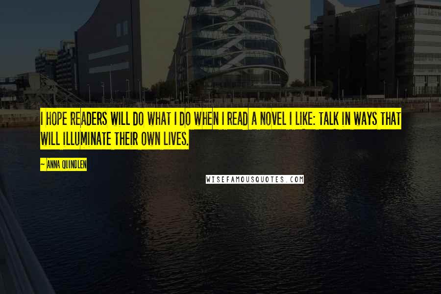 Anna Quindlen Quotes: I hope readers will do what I do when I read a novel I like: talk in ways that will illuminate their own lives.