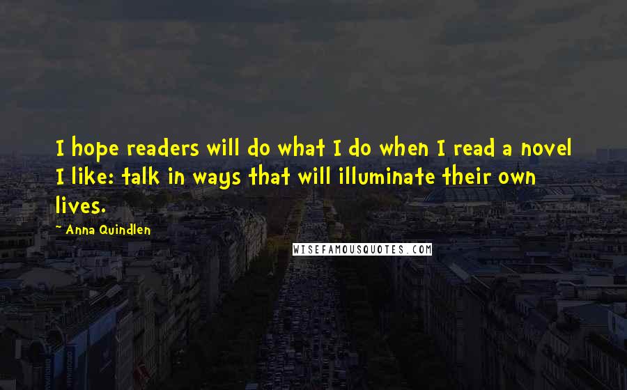 Anna Quindlen Quotes: I hope readers will do what I do when I read a novel I like: talk in ways that will illuminate their own lives.