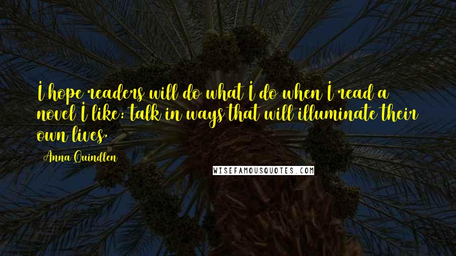 Anna Quindlen Quotes: I hope readers will do what I do when I read a novel I like: talk in ways that will illuminate their own lives.