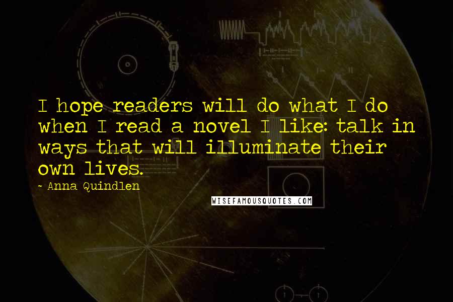 Anna Quindlen Quotes: I hope readers will do what I do when I read a novel I like: talk in ways that will illuminate their own lives.