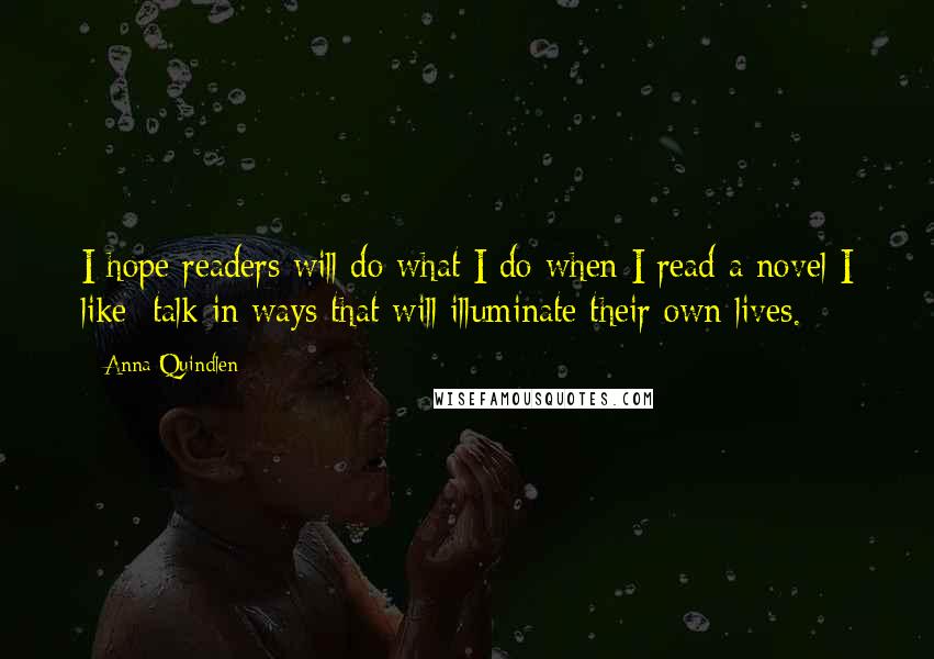 Anna Quindlen Quotes: I hope readers will do what I do when I read a novel I like: talk in ways that will illuminate their own lives.