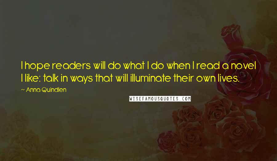 Anna Quindlen Quotes: I hope readers will do what I do when I read a novel I like: talk in ways that will illuminate their own lives.