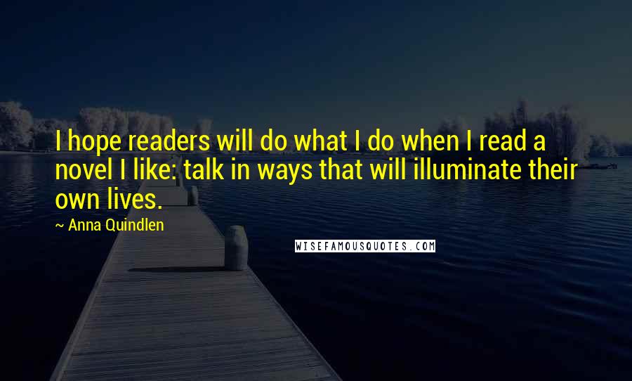Anna Quindlen Quotes: I hope readers will do what I do when I read a novel I like: talk in ways that will illuminate their own lives.