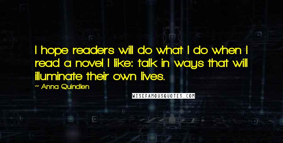 Anna Quindlen Quotes: I hope readers will do what I do when I read a novel I like: talk in ways that will illuminate their own lives.