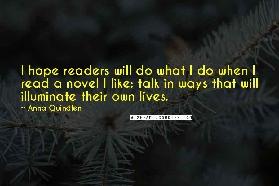 Anna Quindlen Quotes: I hope readers will do what I do when I read a novel I like: talk in ways that will illuminate their own lives.