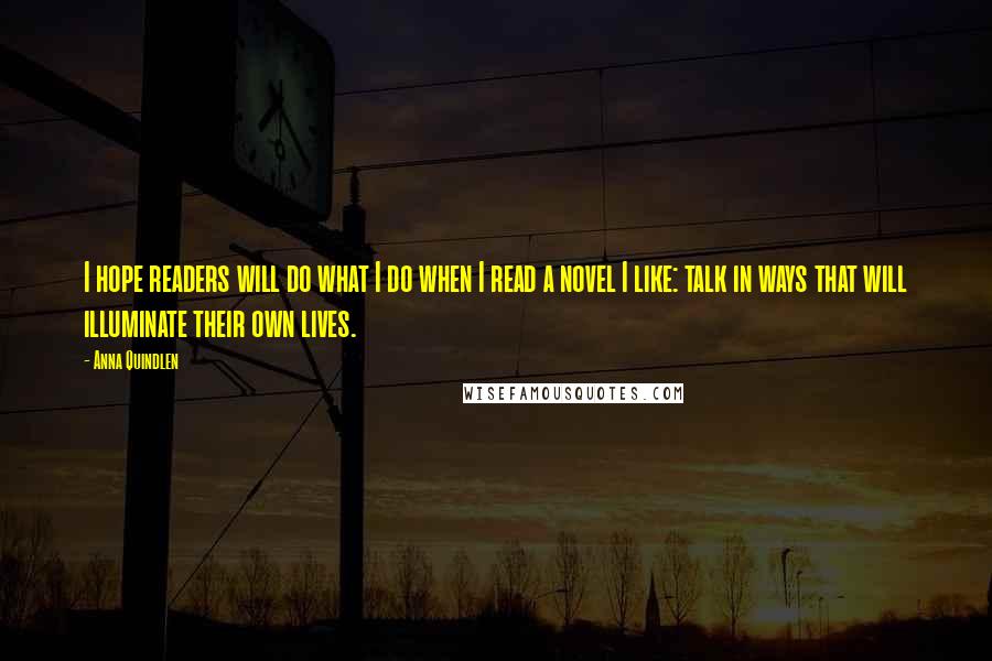 Anna Quindlen Quotes: I hope readers will do what I do when I read a novel I like: talk in ways that will illuminate their own lives.