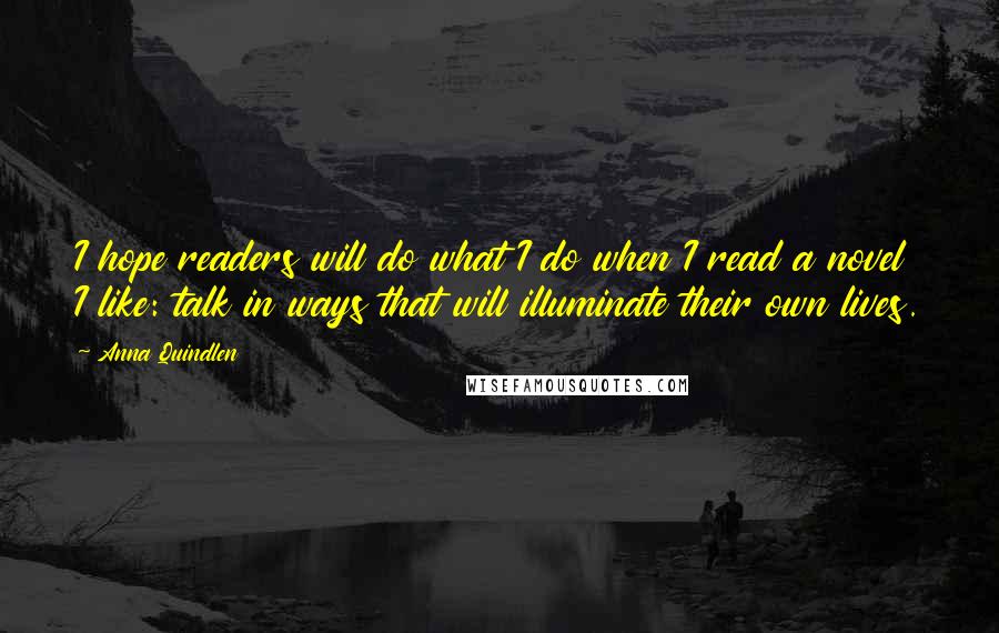 Anna Quindlen Quotes: I hope readers will do what I do when I read a novel I like: talk in ways that will illuminate their own lives.