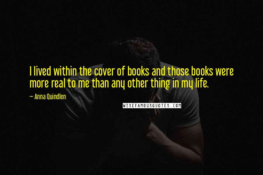 Anna Quindlen Quotes: I lived within the cover of books and those books were more real to me than any other thing in my life.